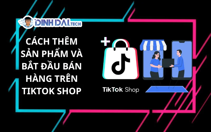 Cách Thêm Sản Phẩm Và Bắt Đầu Bán Hàng Trên TikTok Shop